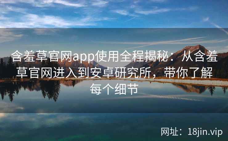 含羞草官网app使用全程揭秘：从含羞草官网进入到安卓研究所，带你了解每个细节
