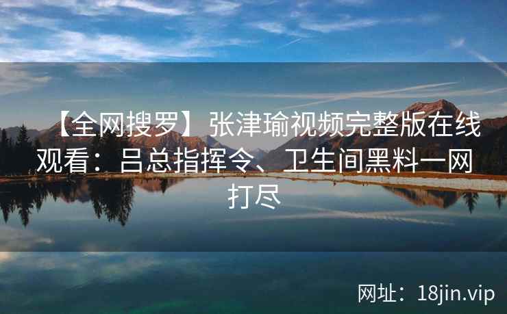 【全网搜罗】张津瑜视频完整版在线观看：吕总指挥令、卫生间黑料一网打尽