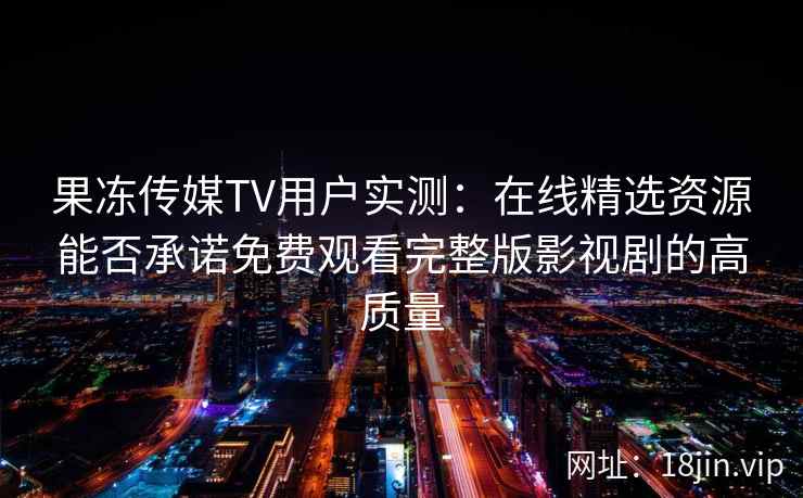 果冻传媒TV用户实测:在线精选资源能否承诺免费观看完整版影视剧的高质量 果冻传媒TV用户实测:在线精选资源能否承诺免费观看完整版影视剧的高质量