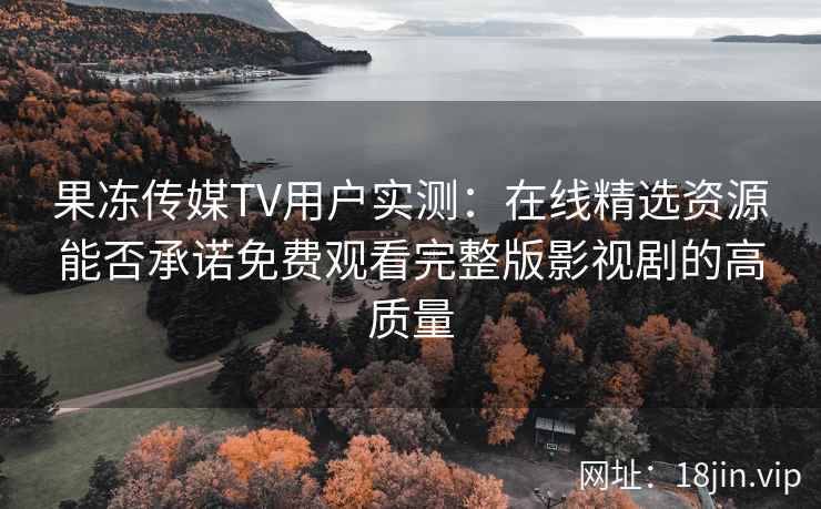 果冻传媒TV用户实测:在线精选资源能否承诺免费观看完整版影视剧的高质量 果冻传媒TV用户实测:在线精选资源能否承诺免费观看完整版影视剧的高质量