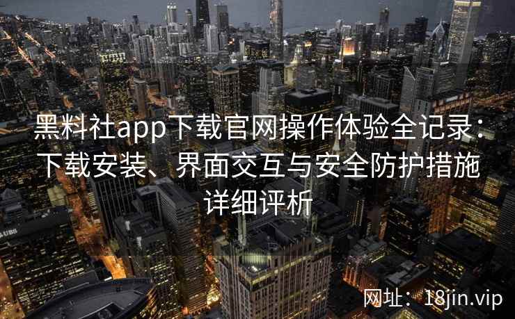 黑料社app下载官网操作体验全记录:下载安装、界面交互与安全防护措施详细评析 黑料社app下载官网操作体验全记录:下载安装、界面交互与安全防护措施详细评析