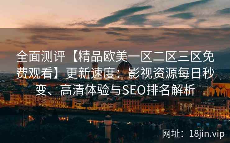 全面测评【精品欧美一区二区三区免费观看】更新速度:影视资源每日秒变、高清体验与SEO排名解析 全面测评【精品欧美一区二区三区免费观看】更新速度:影视资源每日秒变、高清体验与SEO排名解析