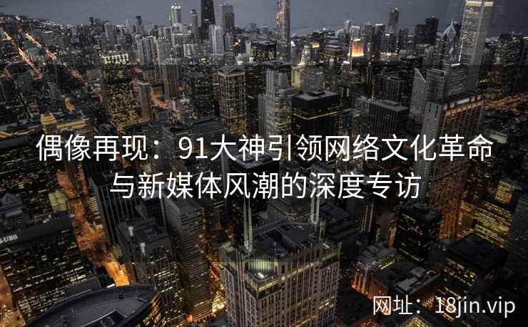 偶像再现:91大神引领网络文化革命与新媒体风潮的深度专访 偶像再现:91大神引领网络文化革命与新媒体风潮的深度专访