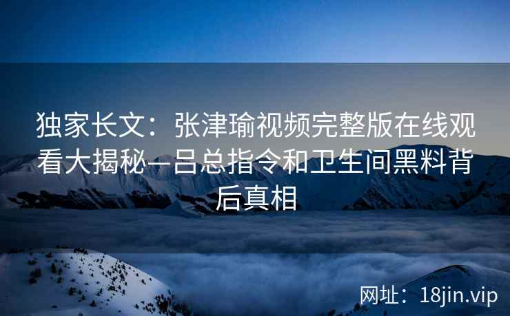 独家长文:张津瑜视频完整版在线观看大揭秘—吕总指令和卫生间黑料背后真相 独家长文:张津瑜视频完整版在线观看大揭秘—吕总指令和卫生间黑料背后真相