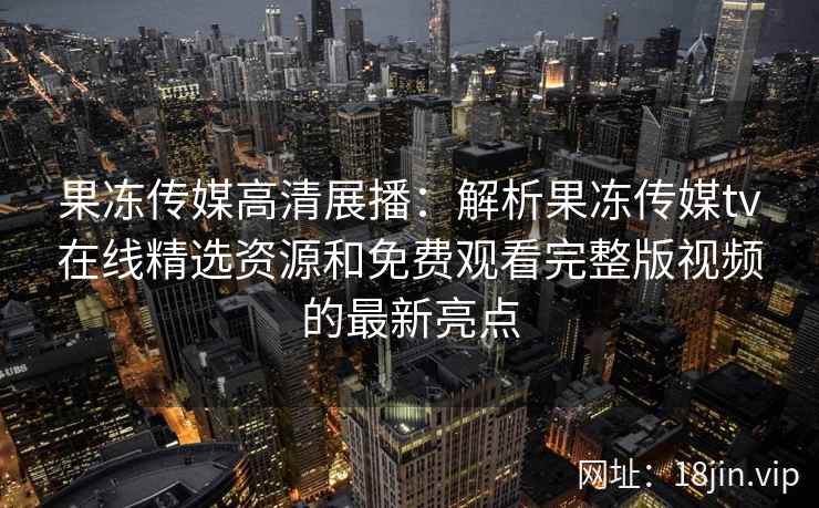 果冻传媒高清展播:解析果冻传媒tv在线精选资源和免费观看完整版视频的最新亮点 果冻传媒高清展播:解析果冻传媒tv在线精选资源和免费观看完整版视频的最新亮点