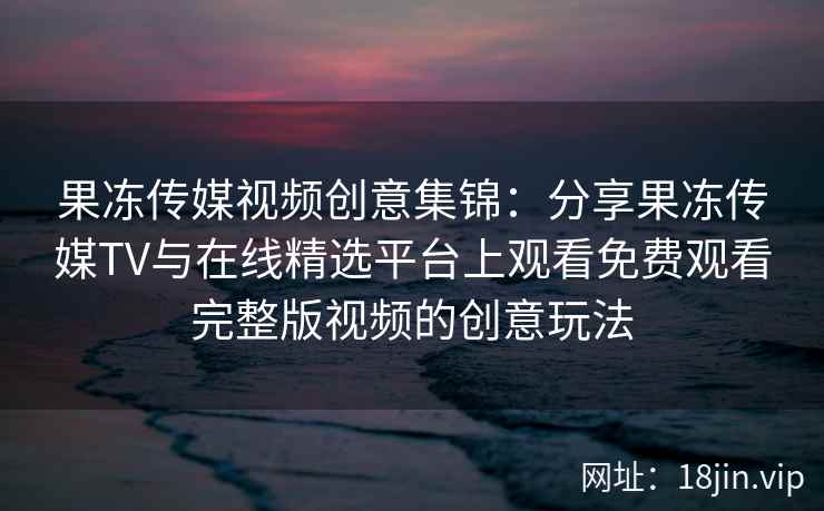 果冻传媒视频创意集锦：分享果冻传媒TV与在线精选平台上观看免费观看完整版视频的创意玩法