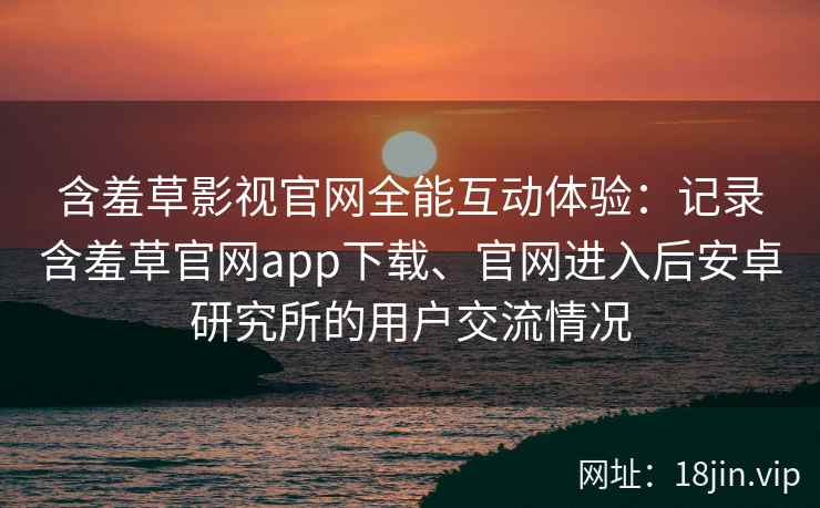 含羞草影视官网全能互动体验:记录含羞草官网app下载、官网进入后安卓研究所的用户交流情况 含羞草影视官网全能互动体验:记录含羞草官网app下载、官网进入后安卓研究所的用户交流情况