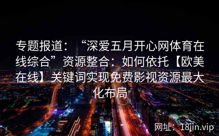 专题报道:“深爱五月开心网体育在线综合”资源整合:如何依托【欧美在线】关键词实现免费影视资源最大化布局 专题报道:“深爱五月开心网体育在线综合”资源整合:如何依托【欧美在线】关键词实现免费影视资源最大化布局