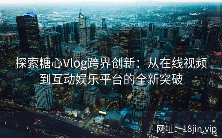 探索糖心Vlog跨界创新:从在线视频到互动娱乐平台的全新突破 探索糖心Vlog跨界创新:从在线视频到互动娱乐平台的全新突破