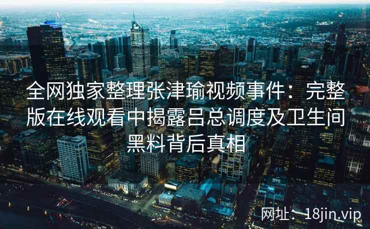 全网独家整理张津瑜视频事件：完整版在线观看中揭露吕总调度及卫生间黑料背后真相