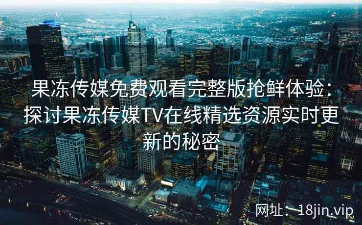 果冻传媒免费观看完整版抢鲜体验:探讨果冻传媒TV在线精选资源实时更新的秘密 果冻传媒免费观看完整版抢鲜体验:探讨果冻传媒TV在线精选资源实时更新的秘密