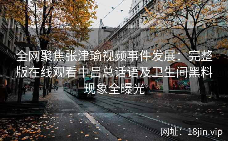 全网聚焦张津瑜视频事件发展:完整版在线观看中吕总话语及卫生间黑料现象全曝光 全网聚焦张津瑜视频事件发展:完整版在线观看中吕总话语及卫生间黑料现象全曝光
